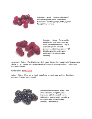 lingonberry Notes: These tart relatives of
the cranberry grow only in cold climates.
Substitutes: cranberry (larger, tarter, inferior
flavor) OR red currants
loganberry Notes: These are like
blackberries, only they're dark red
when ripe and more acidic. They're
especially good in pies and
preserves. Substitutes: raspberry OR
blackberry OR boysenberry OR
olallieberry OR youngberry OR
dewberry
marion berry Notes: After Washington, D.C., mayor Marion Barry was arrested for possessing
cocaine in 1989, marion berry jam enjoyed brief popularity as a novelty item. Substitutes:
blackberry (smaller)
monkey peach See kiwi fruit.
mulberry Notes: These are so fragile that almost no markets carry them. Substitutes:
blackberry (smaller, not as fragile)
olallieberry = olallie berry Notes: This
cross between a youngberry and a
loganberry is black and fairly sweet.
Substitutes: loganberry OR youngberry
OR raspberry OR boysenberry OR
dewberry OR blackberry
 