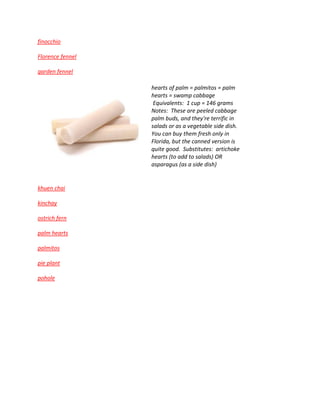 finocchio
Florence fennel
garden fennel
hearts of palm = palmitos = palm
hearts = swamp cabbage
Equivalents: 1 cup = 146 grams
Notes: These are peeled cabbage
palm buds, and they're terrific in
salads or as a vegetable side dish.
You can buy them fresh only in
Florida, but the canned version is
quite good. Substitutes: artichoke
hearts (to add to salads) OR
asparagus (as a side dish)
khuen chai
kinchay
ostrich fern
palm hearts
palmitos
pie plant
pohole
 