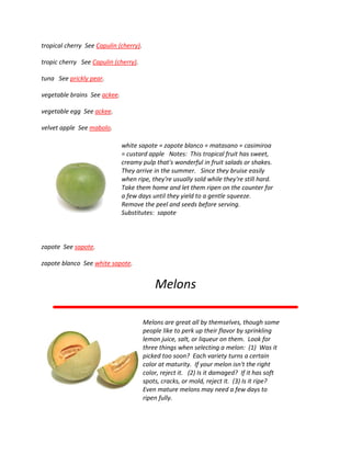tropical cherry See Capulin (cherry).
tropic cherry See Capulin (cherry).
tuna See prickly pear.
vegetable brains See ackee.
vegetable egg See ackee.
velvet apple See mabolo.
white sapote = zapote blanco = matasano = casimiroa
= custard apple Notes: This tropical fruit has sweet,
creamy pulp that's wonderful in fruit salads or shakes.
They arrive in the summer. Since they bruise easily
when ripe, they're usually sold while they're still hard.
Take them home and let them ripen on the counter for
a few days until they yield to a gentle squeeze.
Remove the peel and seeds before serving.
Substitutes: sapote
zapote See sapote.
zapote blanco See white sapote.
Melons
Melons are great all by themselves, though some
people like to perk up their flavor by sprinkling
lemon juice, salt, or liqueur on them. Look for
three things when selecting a melon: (1) Was it
picked too soon? Each variety turns a certain
color at maturity. If your melon isn't the right
color, reject it. (2) Is it damaged? If it has soft
spots, cracks, or mold, reject it. (3) Is it ripe?
Even mature melons may need a few days to
ripen fully.
 