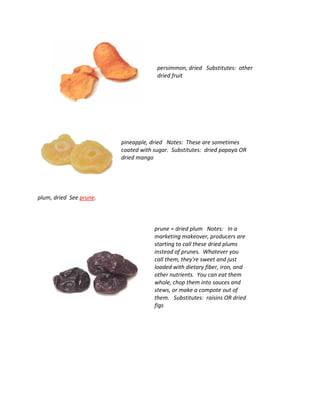 persimmon, dried Substitutes: other
dried fruit
pineapple, dried Notes: These are sometimes
coated with sugar. Substitutes: dried papaya OR
dried mango
plum, dried See prune.
prune = dried plum Notes: In a
marketing makeover, producers are
starting to call these dried plums
instead of prunes. Whatever you
call them, they're sweet and just
loaded with dietary fiber, iron, and
other nutrients. You can eat them
whole, chop them into sauces and
stews, or make a compote out of
them. Substitutes: raisins OR dried
figs
 