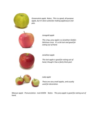 Gravenstein apple Notes: This is a good, all-purpose
apple, but it's best suited for making applesauce and
pies.
Jonagold apple
This crisp, juicy apple is a Jonathan-Golden
Delicious cross. It's a bit tart and good for
eating out of hand.
Jonathan apple
This tart apple is good for eating out of
hand, though it has a fairly thick peel.
Lady apple
These are very small apples, and usually
used for decoration.
Macoun apple Pronunciation: muh-KOON Notes: This juicy apple is good for eating out of
hand.
 