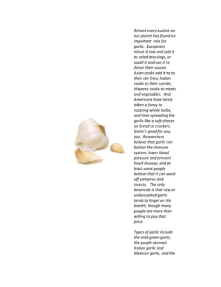 Almost every cuisine on
our planet has found an
important role for
garlic. Europeans
mince it raw and add it
to salad dressings, or
sauté it and use it to
flavor their sauces.
Asian cooks add it to to
their stir-fries; Indian
cooks to their curries;
Hispanic cooks to meats
and vegetables. And
Americans have lately
taken a fancy to
roasting whole bulbs,
and then spreading the
garlic like a soft cheese
on bread or crackers.
Garlic's good for you,
too. Researchers
believe that garlic can
bolster the immune
system, lower blood
pressure and prevent
heart disease, and at
least some people
believe that it can ward
off vampires and
insects. The only
downside is that raw or
undercooked garlic
tends to linger on the
breath, though many
people are more than
willing to pay that
price.
Types of garlic include
the mild green garlic,
the purple-skinned
Italian garlic and
Mexican garlic, and the
 