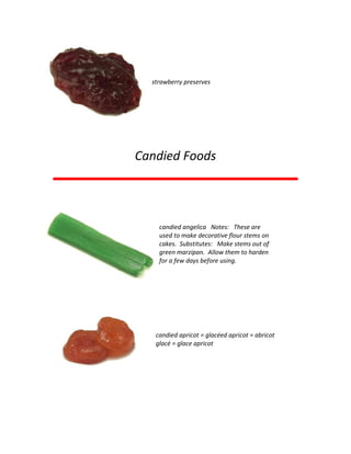 strawberry preserves
Candied Foods
candied angelica Notes: These are
used to make decorative flour stems on
cakes. Substitutes: Make stems out of
green marzipan. Allow them to harden
for a few days before using.
candied apricot = glacéed apricot = abricot
glacé = glace apricot
 