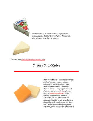 Vache Qui Rit = La Vache Qui Rit = Laughing Cow
Pronunciation: VAHSH-kee-ree Notes: This French
cheese comes in wedges or squares.
Velveeta See pasteurized process cheese food.
Cheese Substitutes
cheese substitutes = cheese alternatives =
artificial cheese = cheeze = cheese
analogues = cheese analogs = fake
cheese = phony cheese = nondairy
cheese Notes: Many vegetarians eat
cheeses made with milk, though many
insist on vegetarian cheeses made
without animal rennet. Cheese
substitutes, on the other hand, are
designed either for people who, because
of moral scruples or dietary restrictions,
don't wish to consume anything made
with milk, or for cost-cutters who want to
 