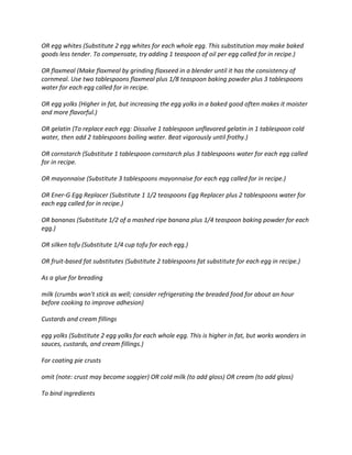 OR egg whites (Substitute 2 egg whites for each whole egg. This substitution may make baked
goods less tender. To compensate, try adding 1 teaspoon of oil per egg called for in recipe.)
OR flaxmeal (Make flaxmeal by grinding flaxseed in a blender until it has the consistency of
cornmeal. Use two tablespoons flaxmeal plus 1/8 teaspoon baking powder plus 3 tablespoons
water for each egg called for in recipe.
OR egg yolks (Higher in fat, but increasing the egg yolks in a baked good often makes it moister
and more flavorful.)
OR gelatin (To replace each egg: Dissolve 1 tablespoon unflavored gelatin in 1 tablespoon cold
water, then add 2 tablespoons boiling water. Beat vigorously until frothy.)
OR cornstarch (Substitute 1 tablespoon cornstarch plus 3 tablespoons water for each egg called
for in recipe.
OR mayonnaise (Substitute 3 tablespoons mayonnaise for each egg called for in recipe.)
OR Ener-G Egg Replacer (Substitute 1 1/2 teaspoons Egg Replacer plus 2 tablespoons water for
each egg called for in recipe.)
OR bananas (Substitute 1/2 of a mashed ripe banana plus 1/4 teaspoon baking powder for each
egg.)
OR silken tofu (Substitute 1/4 cup tofu for each egg.)
OR fruit-based fat substitutes (Substitute 2 tablespoons fat substitute for each egg in recipe.)
As a glue for breading
milk (crumbs won't stick as well; consider refrigerating the breaded food for about an hour
before cooking to improve adhesion)
Custards and cream fillings
egg yolks (Substitute 2 egg yolks for each whole egg. This is higher in fat, but works wonders in
sauces, custards, and cream fillings.)
For coating pie crusts
omit (note: crust may become soggier) OR cold milk (to add gloss) OR cream (to add gloss)
To bind ingredients
 