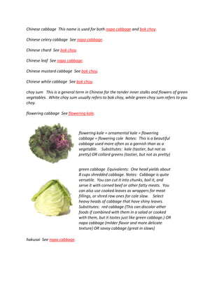 Chinese cabbage This name is used for both napa cabbage and bok choy.
Chinese celery cabbage See napa cabbage.
Chinese chard See bok choy.
Chinese leaf See napa cabbage.
Chinese mustard cabbage See bok choy.
Chinese white cabbage See bok choy.
choy sum This is a general term in Chinese for the tender inner stalks and flowers of green
vegetables. White choy sum usually refers to bok choy, while green choy sum refers to yau
choy.
flowering cabbage See flowering kale.
flowering kale = ornamental kale = flowering
cabbage = flowering cole Notes: This is a beautiful
cabbage used more often as a garnish than as a
vegetable. Substitutes: kale (tastier, but not as
pretty) OR collard greens (tastier, but not as pretty)
green cabbage Equivalents: One head yields about
8 cups shredded cabbage. Notes: Cabbage is quite
versatile. You can cut it into chunks, boil it, and
serve it with corned beef or other fatty meats. You
can also use cooked leaves as wrappers for meat
fillings, or shred raw ones for cole slaw. Select
heavy heads of cabbage that have shiny leaves.
Substitutes: red cabbage (This can discolor other
foods if combined with them in a salad or cooked
with them, but it tastes just like green cabbage.) OR
napa cabbage (milder flavor and more delicate
texture) OR savoy cabbage (great in slaws)
hakusai See napa cabbage.
 