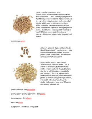 cumin = comino = cummin = jeera
Pronunciation: KUH-min or KYOO-min or KOO-
min Equivalents: 1 oz. = 4 tablespoons ground =
4 1/2 tablespoons whole seed. Notes: Cumin is a
key ingredient in Southwestern chili recipes, but
it's also widely used in Latin America, North
Africa, and India. Freshly roasted and ground
cumin seeds are far superior to packaged ground
cumin. Substitutes: caraway seeds (use half as
much) OR black cumin seeds (smaller and
sweeter) OR caraway seeds + anise seeds OR chili
powder
cummin See cumin.
dill seed = dillseed Notes: Dill seed tastes
like dill leaves, but it's much stronger. It's a
common ingredient in pickles, dips, and
potato salad. Substitutes: dill leaves OR
caraway seed OR celery seed
fennel seed = fennel = sweet cumin
Pronunciation: FEN-uhl Notes: This is
similar to anise seed, but sweeter and
milder. It pairs well with fish, but Italians
also like to add it to sauces, meat balls,
and sausages. Both the seeds and the
stalks from the plant are sometimes called
fennel. If a recipe calls for a large amount,
it probably intends for you to use the
stalks. Substitutes: anise seed OR cumin
OR caraway seeds OR dill
green cardamom See cardamom.
green pepper= green peppercorns See pepper.
Jamaica pepper See allspice.
jeera See cumin.
lovage seed Substitutes: celery seed
 