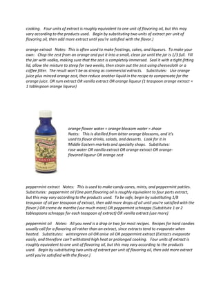 cooking. Four units of extract is roughly equivalent to one unit of flavoring oil, but this may
vary according to the products used. Begin by substituting two units of extract per unit of
flavoring oil, then add more extract until you're satisfied with the flavor.)
orange extract Notes: This is often used to make frostings, cakes, and liqueurs. To make your
own: Chop the zest from an orange and put it into a small, clean jar until the jar is 1/3 full. Fill
the jar with vodka, making sure that the zest is completely immersed. Seal it with a tight-fitting
lid, allow the mixture to steep for two weeks, then strain out the zest using cheesecloth or a
coffee filter. The result won't be as strong as commercial extracts. Substitutes: Use orange
juice plus minced orange zest, then reduce another liquid in the recipe to compensate for the
orange juice. OR rum extract OR vanilla extract OR orange liqueur (1 teaspoon orange extract =
1 tablespoon orange liqueur)
orange flower water = orange blossom water = zhaar
Notes: This is distilled from bitter orange blossoms, and it's
used to flavor drinks, salads, and desserts. Look for it in
Middle Eastern markets and specialty shops. Substitutes:
rose water OR vanilla extract OR orange extract OR orange-
flavored liqueur OR orange zest
peppermint extract Notes: This is used to make candy canes, mints, and peppermint patties.
Substitutes: peppermint oil (One part flavoring oil is roughly equivalent to four parts extract,
but this may vary according to the products used. To be safe, begin by substituting 1/8
teaspoon of oil per teaspoon of extract, then add more drops of oil until you're satisfied with the
flavor.) OR creme de menthe (use much more) OR peppermint schnapps (Substitute 1 or 2
tablespoons schnapps for each teaspoon of extract) OR vanilla extract (use more)
peppermint oil Notes: All you need is a drop or two for most recipes. Recipes for hard candies
usually call for a flavoring oil rather than an extract, since extracts tend to evaporate when
heated. Substitutes: wintergreen oil OR anise oil OR peppermint extract (Extracts evaporate
easily, and therefore can't withstand high heat or prolonged cooking. Four units of extract is
roughly equivalent to one unit of flavoring oil, but this may vary according to the products
used. Begin by substituting two units of extract per unit of flavoring oil, then add more extract
until you're satisfied with the flavor.)
 