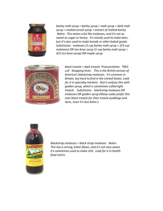 barley malt syrup = barley syrup = malt syrup = dark malt
syrup = malted cereal syrup = extract of malted barley
Notes: This tastes a bit like molasses, and it's not as
sweet as sugar or honey. It's mostly used to make beer,
but it's also used to make breads or other baked goods.
Substitutes: molasses (1 cup barley malt syrup = 2/3 cup
molasses) OR rice bran syrup (1 cup barley malt syrup =
4/3 rice bran syrup) OR maple syrup
black treacle = dark treacle Pronunciation: TREE-
cull Shopping hints: This is the British version of
America's blackstrap molasses. It's common in
Britain, but hard to find in the United States. Look
for it in specialty markets. Don't confuse this with
golden syrup, which is sometimes called light
treacle. Substitutes: blackstrap molasses OR
molasses OR golden syrup (Many cooks prefer this
over black treacle for their treacle puddings and
tarts, since it's less bitter.)
blackstrap molasses = black strap molasses Notes:
This has a strong, bitter flavor, and it's not very sweet.
It's sometimes used to make chili. Look for it in health
food stores.
 