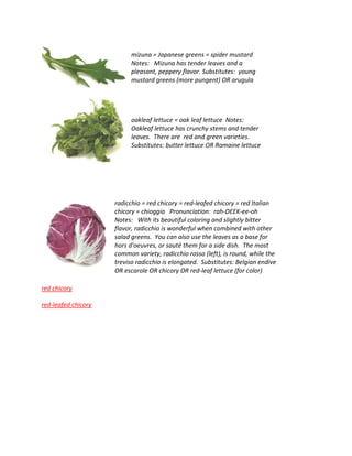 mizuna = Japanese greens = spider mustard
Notes: Mizuna has tender leaves and a
pleasant, peppery flavor. Substitutes: young
mustard greens (more pungent) OR arugula
oakleaf lettuce = oak leaf lettuce Notes:
Oakleaf lettuce has crunchy stems and tender
leaves. There are red and green varieties.
Substitutes: butter lettuce OR Romaine lettuce
radicchio = red chicory = red-leafed chicory = red Italian
chicory = chioggia Pronunciation: rah-DEEK-ee-oh
Notes: With its beautiful coloring and slightly bitter
flavor, radicchio is wonderful when combined with other
salad greens. You can also use the leaves as a base for
hors d'oeuvres, or sauté them for a side dish. The most
common variety, radicchio rosso (left), is round, while the
treviso radicchio is elongated. Substitutes: Belgian endive
OR escarole OR chicory OR red-leaf lettuce (for color)
red chicory
red-leafed chicory
 