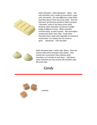 white chocolate = white baking bar Notes: Like
milk chocolate, this is made of cocoa butter, sugar,
milk, and vanilla. The only difference is that white
chocolate doesn't have any cocoa solids. Since the
FDA won't let American producers label a product
"chocolate" unless it has those cocoa solids,
domestic white chocolate is known by a hodge-
podge of different names. White chocolate
scorches easily, so cook it gently. Bars and wafers
usually taste better than chips. Avoid white
chocolate that's made with vegetable oil instead of
cocoa butter--it's cheaper but not nearly as
good. Substitutes: milk chocolate
white chocolate chips = white chips Notes: These are
used to make white chocolate chip cookies. They
contain less cocoa butter than ordinary white
chocolate, so it's harder to melt them. Substitutes:
white chocolate (cut into chunks) OR chocolate chips
OR carob chips
Candy
caramels
 