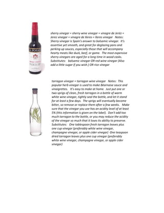 sherry vinegar = sherry wine vinegar = vinagre de Jeréz =
Jerez vinegar = vinagre de Xeres = Xeres vinegar Notes:
Sherry vinegar is Spain's answer to balsamic vinegar. It's
assertive yet smooth, and great for deglazing pans and
perking up sauces, especially those that will accompany
hearty meats like duck, beef, or game. The most expensive
sherry vinegars are aged for a long time in wood casks.
Substitutes: balsamic vinegar OR red wine vinegar (Also
add a little sugar if you wish.) OR rice vinegar
tarragon vinegar = tarragon wine vinegar Notes: This
popular herb vinegar is used to make Béarnaise sauce and
vinaigrettes. It's easy to make at home. Just put one or
two sprigs of clean, fresh tarragon in a bottle of warm
white wine vinegar, tightly seal the bottle, and let it stand
for at least a few days. The sprigs will eventually become
bitter, so remove or replace them after a few weeks. Make
sure that the vinegar you use has an acidity level of at least
5% (this information is given on the label). Don't add too
much tarragon to the bottle, or you may reduce the acidity
of the vinegar so much that it loses its ability to preserve.
Substitutes: One tablespoon fresh tarragon leaves plus
one cup vinegar (preferably white wine vinegar,
champagne vinegar, or apple cider vinegar) One teaspoon
dried tarragon leaves plus one cup vinegar (preferably
white wine vinegar, champagne vinegar, or apple cider
vinegar)
 