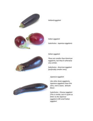 Holland eggplant
Indian eggplant
Substitutes: Japanese eggplants
Italian eggplant
These are smaller than American
eggplants, but they're otherwise
very similar.
Substitutes: American eggplant
(preferably smaller ones)
Japanese eggplant
Like other Asian eggplants,
Japanese eggplants have thin
skins, and a sweet, delicate
flavor.
Substitutes: Chinese eggplant
(This is similar, but it's quite as
bitter as the Japanese
eggplant.) OR small Italian
eggplant
 