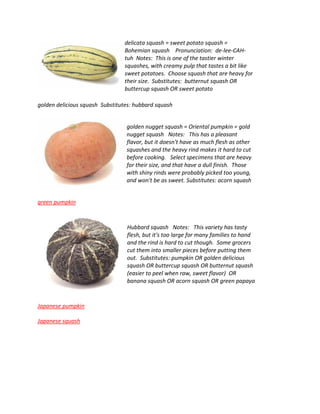 delicata squash = sweet potato squash =
Bohemian squash Pronunciation: de-lee-CAH-
tuh Notes: This is one of the tastier winter
squashes, with creamy pulp that tastes a bit like
sweet potatoes. Choose squash that are heavy for
their size. Substitutes: butternut squash OR
buttercup squash OR sweet potato
golden delicious squash Substitutes: hubbard squash
golden nugget squash = Oriental pumpkin = gold
nugget squash Notes: This has a pleasant
flavor, but it doesn't have as much flesh as other
squashes and the heavy rind makes it hard to cut
before cooking. Select specimens that are heavy
for their size, and that have a dull finish. Those
with shiny rinds were probably picked too young,
and won't be as sweet. Substitutes: acorn squash
green pumpkin
Hubbard squash Notes: This variety has tasty
flesh, but it's too large for many families to hand
and the rind is hard to cut though. Some grocers
cut them into smaller pieces before putting them
out. Substitutes: pumpkin OR golden delicious
squash OR buttercup squash OR butternut squash
(easier to peel when raw, sweet flavor) OR
banana squash OR acorn squash OR green papaya
Japanese pumpkin
Japanese squash
 