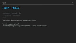 TEXT
EXAMPLE: PACKAGE
package 'httpd' do
action :install
end
13
Note: In the absence of action, the default is :install
What is happening here?
The httpd package is being installed ONLY if it is not already installed.
 