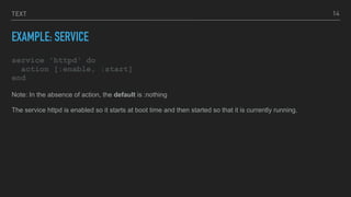 TEXT
EXAMPLE: SERVICE
service 'httpd' do
action [:enable, :start]
end
14
Note: In the absence of action, the default is :nothing
The service httpd is enabled so it starts at boot time and then started so that it is currently running.
 
