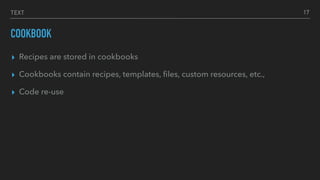 TEXT
COOKBOOK
▸ Recipes are stored in cookbooks
▸ Cookbooks contain recipes, templates, ﬁles, custom resources, etc.,
▸ Code re-use
17
 
