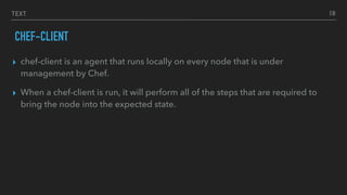 TEXT
CHEF-CLIENT
▸ chef-client is an agent that runs locally on every node that is under
management by Chef.
▸ When a chef-client is run, it will perform all of the steps that are required to
bring the node into the expected state.
18
 