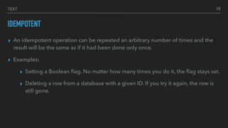 TEXT
IDEMPOTENT
▸ An idempotent operation can be repeated an arbitrary number of times and the
result will be the same as if it had been done only once.
▸ Examples:
▸ Setting a Boolean ﬂag. No matter how many times you do it, the ﬂag stays set.
▸ Deleting a row from a database with a given ID. If you try it again, the row is
still gone.
19
 
