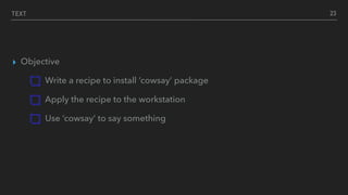 TEXT
▸ Objective
Write a recipe to install ‘cowsay’ package
Apply the recipe to the workstation
Use ‘cowsay’ to say something
23
 