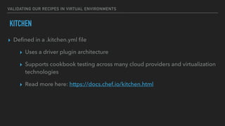 VALIDATING OUR RECIPES IN VIRTUAL ENVIRONMENTS
KITCHEN
▸ Deﬁned in a .kitchen.yml ﬁle
▸ Uses a driver plugin architecture
▸ Supports cookbook testing across many cloud providers and virtualization
technologies
▸ Read more here: https://docs.chef.io/kitchen.html
 
