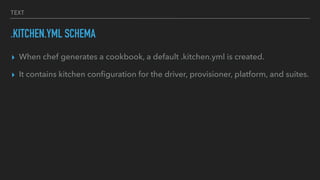 TEXT
.KITCHEN.YML SCHEMA
▸ When chef generates a cookbook, a default .kitchen.yml is created.
▸ It contains kitchen conﬁguration for the driver, provisioner, platform, and suites.
 