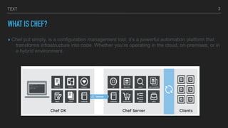 TEXT
WHAT IS CHEF?
▸ Chef put simply, is a configuration management tool, it’s a powerful automation platform that
transforms infrastructure into code. Whether you’re operating in the cloud, on-premises, or in
a hybrid environment.
3
 