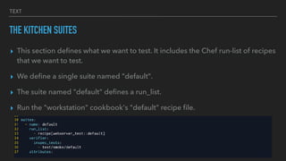 TEXT
THE KITCHEN SUITES
▸ This section deﬁnes what we want to test. It includes the Chef run-list of recipes
that we want to test.
▸ We deﬁne a single suite named "default".
▸ The suite named "default" deﬁnes a run_list.
▸ Run the "workstation" cookbook's "default" recipe ﬁle.
 