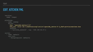 TEXT
EDIT .KITCHEN.YML
verifier:
name: inspec
platforms:
- name: cowsay
driver:
box: "opscode-centos-6.6"
box_url: file:E:cheftrainingutilsopscode_centos-6.6_chef-provisionerless.box
network:
- ["private_network", {ip: "192.168.56.X"}]
suites:
- name: default
run_list:
- recipe[mycook::default]
 
