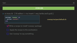 TEXT
▸ vi moo.rb [ VI editor:: i- to insert / :wq (write and quit) ]
Write a recipe to install ‘cowsay’ package
Apply the recipe to the workstation
Use ‘cowsay’ to say something
39
KITCHEN LOGIN
cowsay/recipes/default.rb
 