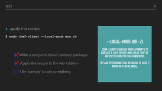TEXT
▸ apply the recipe
$ sudo chef-client –-local-mode moo.rb
Write a recipe to install ‘cowsay’ package
Apply the recipe to the workstation
Use ‘cowsay’ to say something
41
--LOCAL-MODE (OR -Z)
CHEF-CLIENT'S DEFAULT MODE ATTEMPTS TO
CONTACT A CHEF SERVER AND ASK IT FOR THE
RECIPES TO RUN FOR THE GIVEN NODE.
WE ARE OVERRIDING THAT BEHAVIOR TO HAVE IT
WORK IN A LOCAL MODE.
 