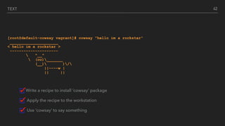 TEXT
[root@default-cowsay vagrant]# cowsay "hello im a rockstar"
_____________________
< hello im a rockstar >
---------------------
 ^__^
 (oo)_______
(__) )/
||----w |
|| ||
Write a recipe to install ‘cowsay’ package
Apply the recipe to the workstation
Use ‘cowsay’ to say something
42
 