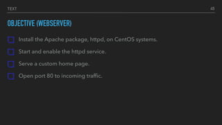TEXT
OBJECTIVE (WEBSERVER)
Install the Apache package, httpd, on CentOS systems.
Start and enable the httpd service.
Serve a custom home page.
Open port 80 to incoming trafﬁc.
45
 