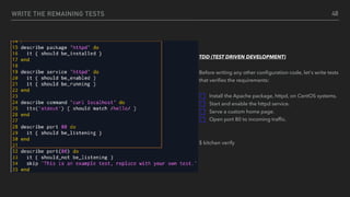 WRITE THE REMAINING TESTS 48
TDD (TEST DRIVEN DEVELOPMENT)
Before writing any other conﬁguration code, let's write tests
that veriﬁes the requirements:
Install the Apache package, httpd, on CentOS systems.
Start and enable the httpd service.
Serve a custom home page.
Open port 80 to incoming trafﬁc.
$ kitchen verify
 