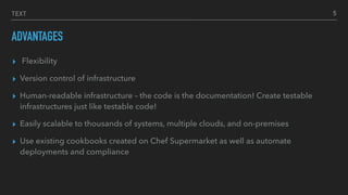 TEXT
ADVANTAGES
▸ Flexibility
▸ Version control of infrastructure
▸ Human-readable infrastructure – the code is the documentation! Create testable
infrastructures just like testable code!
▸ Easily scalable to thousands of systems, multiple clouds, and on-premises
▸ Use existing cookbooks created on Chef Supermarket as well as automate
deployments and compliance
5
 