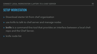 CONNECT LOCAL WORKSTATION (LAPTOP) TO A CHEF SERVER
SETUP WORKSTATION
▸ Download starter kit from chef organization
▸ use knife to talk to chef-server and manage nodes
▸ knife is a command-line tool that provides an interface between a local chef-
repo and the Chef Server.
▸ knife node list
62
 