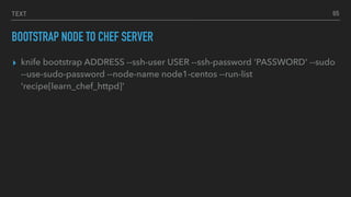 TEXT
BOOTSTRAP NODE TO CHEF SERVER
▸ knife bootstrap ADDRESS --ssh-user USER --ssh-password 'PASSWORD' --sudo
--use-sudo-password --node-name node1-centos --run-list
'recipe[learn_chef_httpd]'
65
 