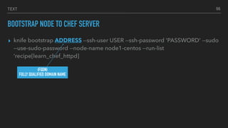 TEXT
BOOTSTRAP NODE TO CHEF SERVER
▸ knife bootstrap ADDRESS --ssh-user USER --ssh-password 'PASSWORD' --sudo
--use-sudo-password --node-name node1-centos --run-list
‘recipe[learn_chef_httpd]
66
(FQDN)
FULLY QUALIFIED DOMAIN NAME
 