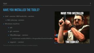 TEXT
HAVE YOU INSTALLED THE TOOLS?
▸ chef --version && foodcritic --version
▸ && rubocop —version
▸ Windows machine
▸ ssh
▸ git —version
▸ VBoxManage - -version
▸ environment variable $PATH: c:ProgramﬁlesOracleVirtualBox
▸ vagrant - - version
This is to verify that all required software is installed properly
7
 