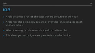 TEXT
ROLES
▸ A role describes a run list of recipes that are executed on the node.
▸ A role may also deﬁne new defaults or overrides for existing cookbook
attribute values.
▸ When you assign a role to a node you do so in its run list.
▸ This allows you to conﬁgure many nodes in a similar fashion.
73
 