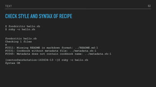 TEXT
CHECK STYLE AND SYNTAX OF RECIPE
$ foodcritic hello.rb
$ ruby –c hello.rb
foodcritic hello.rb
Checking 1 files
x
FC011: Missing README in markdown format: ../README.md:1
FC031: Cookbook without metadata file: ../metadata.rb:1
FC045: Metadata does not contain cookbook name: ../metadata.rb:1
[centos@workstation-163634-13 ~]$ ruby -c hello.rb
Syntax OK
82
 