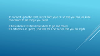 To connect up to the Chef Server from your PC so that you can use knife
commands to do things, you need:
Knife.rb file (This tells knife where to go and more)
Certificate File (.pem) (This tells the Chef server that you are legit)
 