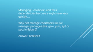 Managing Cookbooks and their
dependencies become a nightmare very
quickly……
Why not manage cookbooks like we
manages packages (like gem, yum, apt or
pact in Babun)?
Answer: Berkshelf
 