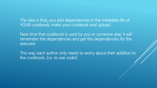 The idea is that, you add dependencies in the metadata file of
YOUR cookbook, make your cookbook and upload.
Next time that cookbook is used by you or someone else, it will
remember the dependencies and get the dependencies for the
executor.
This way, each author only needs to worry about their addition to
the cookbook, (i.e. re-use code!)
 