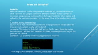 From: http://www.tothenew.com/blog/introduction-to-berkshelf/
Berksfile
Berksfile is the most crucial component of Berkshelf! It’s just like metadata for
Chef. However, the usage is somewhat different. Berksfile makes it simple to
download a dependency cookbook from chef supermarket (or other places) and
upload to the cookbook repository on the server. Here is the usual content inside
it:
It involves mainly three settings:
source : Place from where these cookbooks and dependencies will be fetched if
those are not available locally with Berkshelf.
metadata : This points to Berkshelf itself saying that for every dependency just
look at me and I will look into metadata.rb placed just along with me. It’s just like
gemspec for Gemfile.
cookbook : List of all the cookbooks/dependencies required.
More on Berkshelf
 
