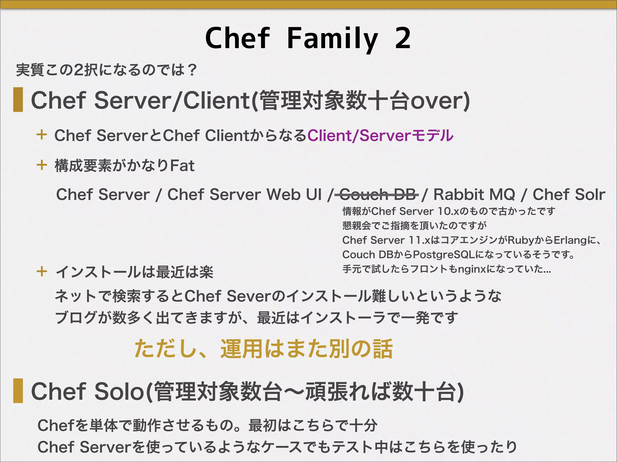 Chef Family 2
Chef Server/Client(管理対象数十台over)
Chef Solo(管理対象数台∼頑張れば数十台)
Chef ServerとChef ClientからなるClient/Serverモデル
Chefを単体で動作させるもの。最初はこちらで十分
Chef Serverを使っているようなケースでもテスト中はこちらを使ったり
Chef Server / Chef Server Web UI / Couch DB / Rabbit MQ / Chef Solr
構成要素がかなりFat
インストールは最近は楽
ネットで検索するとChef Severのインストール難しいというような
ブログが数多く出てきますが、最近はインストーラで一発です
ただし、運用はまた別の話
実質この2択になるのでは？
＋
＋
＋
情報がChef Server 10.xのもので古かったです
懇親会でご指摘を頂いたのですが
Chef Server 11.xはコアエンジンがRubyからErlangに、
Couch DBからPostgreSQLになっているそうです。
手元で試したらフロントもnginxになっていた...
 
