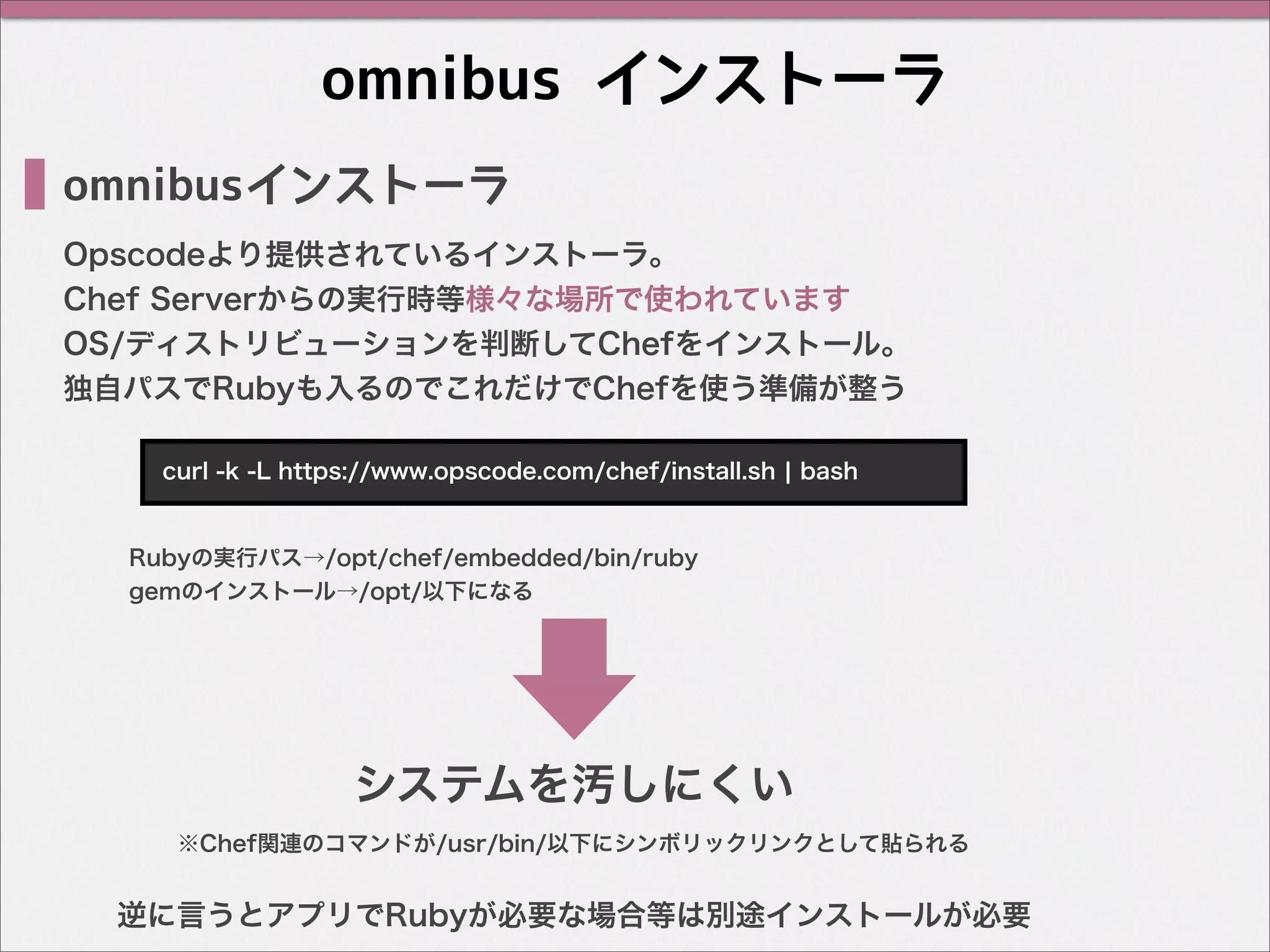 omnibus インストーラ
omnibusインストーラ
Opscodeより提供されているインストーラ。
Chef Serverからの実行時等様々な場所で使われています
OS/ディストリビューションを判断してChefをインストール。
独自パスでRubyも入るのでこれだけでChefを使う準備が整う
curl -k -L https://www.opscode.com/chef/install.sh ¦ bash
Rubyの実行パス→/opt/chef/embedded/bin/ruby
gemのインストール→/opt/以下になる
逆に言うとアプリでRubyが必要な場合等は別途インストールが必要
システムを汚しにくい
※Chef関連のコマンドが/usr/bin/以下にシンボリックリンクとして貼られる
 