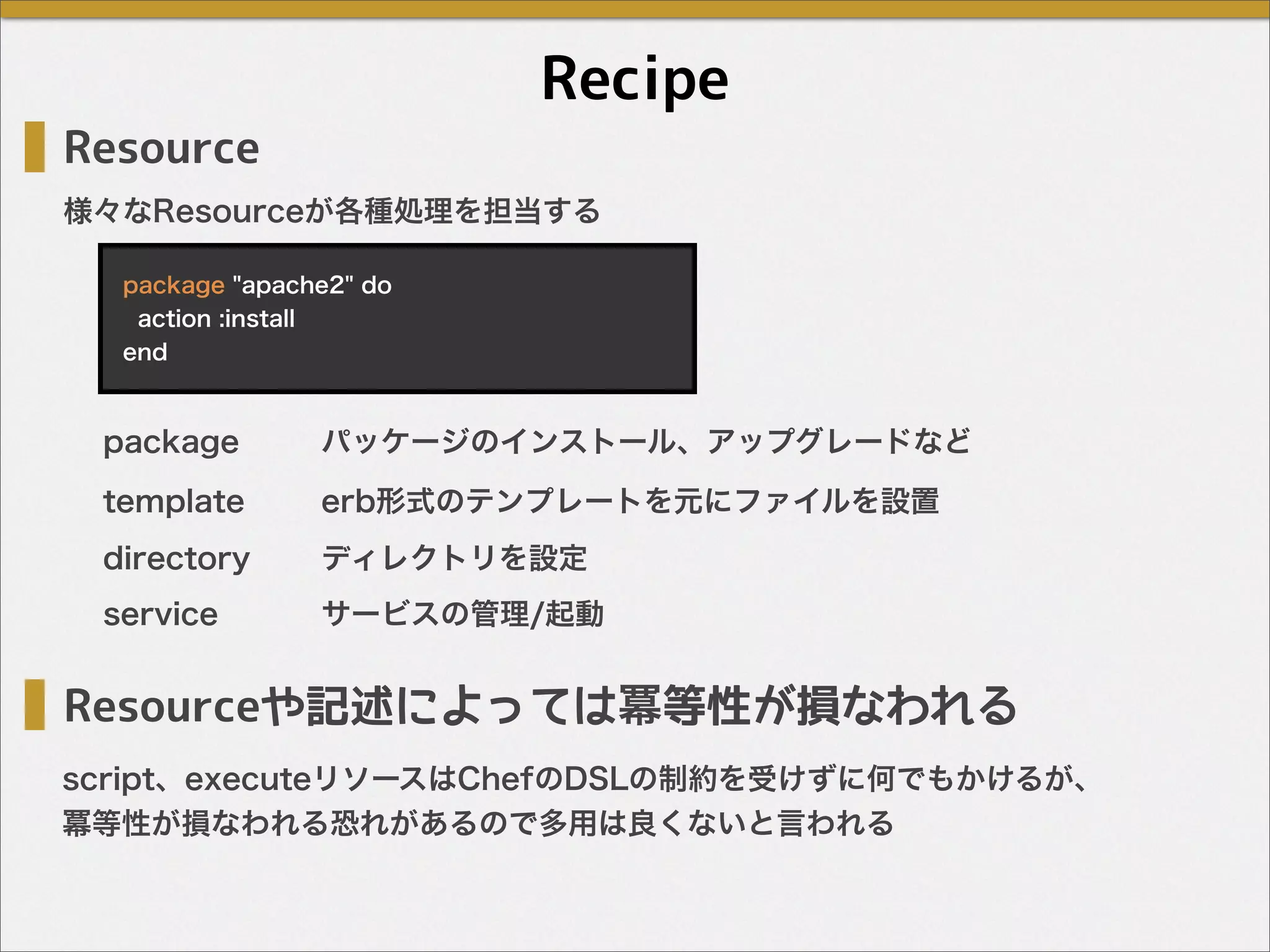 Recipe
様々なResourceが各種処理を担当する
template
directory
service
Resource
package "apache2" do
action :install
end
package
Resourceや記述によっては冪等性が損なわれる
パッケージのインストール、アップグレードなど
erb形式のテンプレートを元にファイルを設置
ディレクトリを設定
サービスの管理/起動
script、executeリソースはChefのDSLの制約を受けずに何でもかけるが、
冪等性が損なわれる恐れがあるので多用は良くないと言われる
 