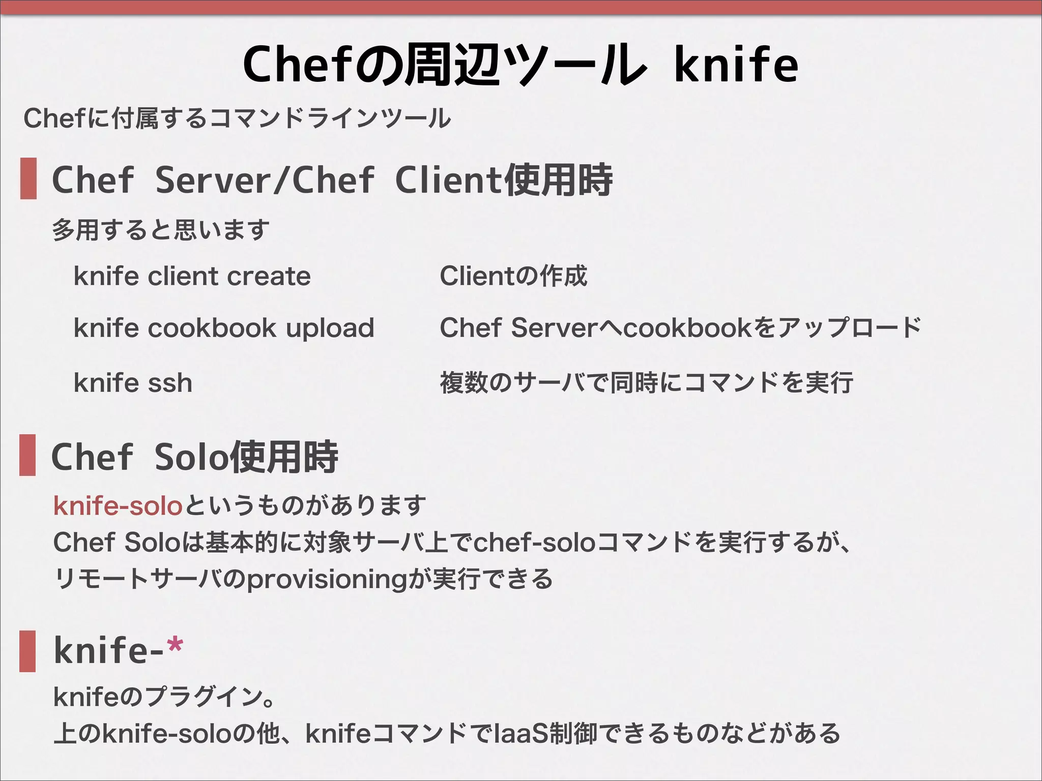 Chefの周辺ツール knife
Chef Server/Chef Client使用時
Chef Solo使用時
Chefに付属するコマンドラインツール
knife-*
knifeのプラグイン。
上のknife-soloの他、knifeコマンドでIaaS制御できるものなどがある
knife-soloというものがあります
Chef Soloは基本的に対象サーバ上でchef-soloコマンドを実行するが、
リモートサーバのprovisioningが実行できる
knife client create Clientの作成
knife cookbook upload Chef Serverへcookbookをアップロード
knife ssh 複数のサーバで同時にコマンドを実行
多用すると思います
 