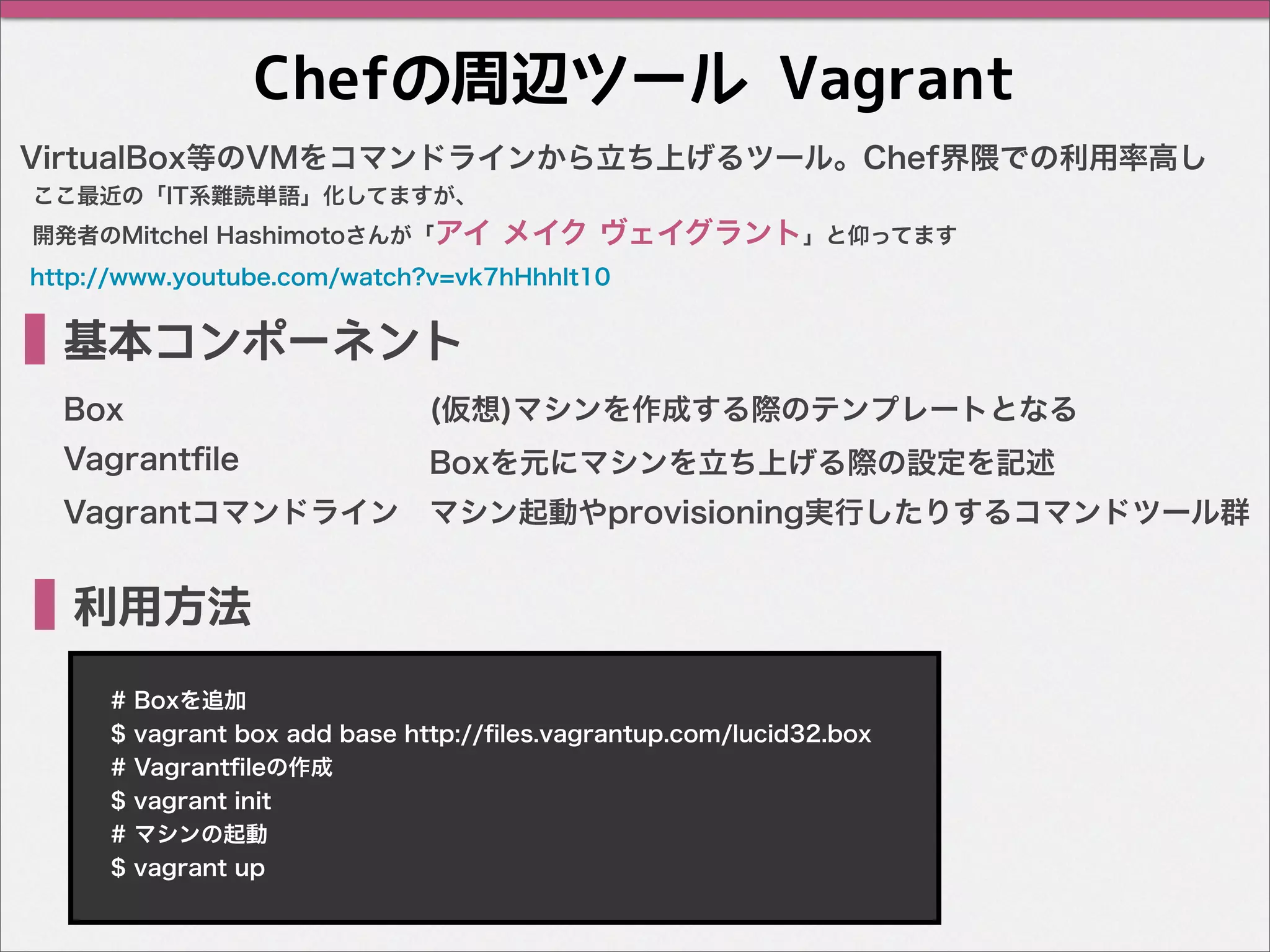 Chefの周辺ツール Vagrant
VirtualBox等のVMをコマンドラインから立ち上げるツール。Chef界隈での利用率高し
基本コンポーネント
Box
利用方法
マシン起動やprovisioning実行したりするコマンドツール群
Vagrantﬁle
Vagrantコマンドライン
(仮想)マシンを作成する際のテンプレートとなる
Boxを元にマシンを立ち上げる際の設定を記述
# Boxを追加
$ vagrant box add base http://ﬁles.vagrantup.com/lucid32.box
# Vagrantﬁleの作成
$ vagrant init
# マシンの起動
$ vagrant up
ここ最近の「IT系難読単語」化してますが、
開発者のMitchel Hashimotoさんが「アイ メイク ヴェイグラント」と仰ってます
http://www.youtube.com/watch?v=vk7hHhhIt10
 